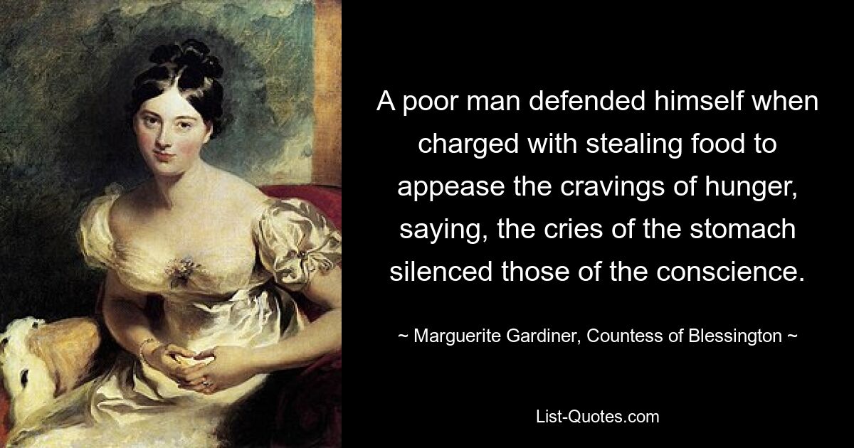 A poor man defended himself when charged with stealing food to appease the cravings of hunger, saying, the cries of the stomach silenced those of the conscience. — © Marguerite Gardiner, Countess of Blessington