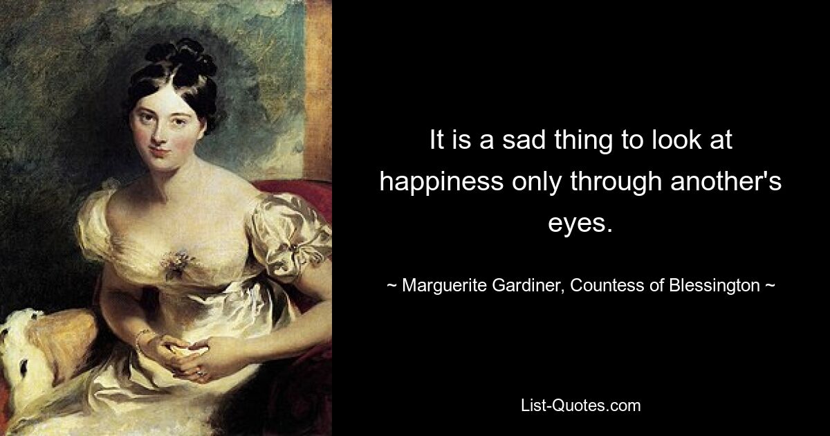 It is a sad thing to look at happiness only through another's eyes. — © Marguerite Gardiner, Countess of Blessington