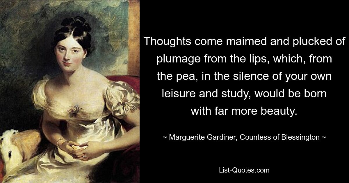 Thoughts come maimed and plucked of plumage from the lips, which, from the pea, in the silence of your own leisure and study, would be born with far more beauty. — © Marguerite Gardiner, Countess of Blessington