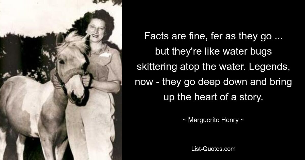 Facts are fine, fer as they go ... but they're like water bugs skittering atop the water. Legends, now - they go deep down and bring up the heart of a story. — © Marguerite Henry