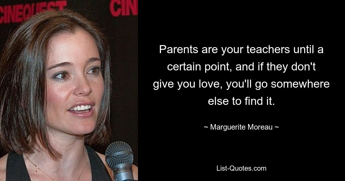 Parents are your teachers until a certain point, and if they don't give you love, you'll go somewhere else to find it. — © Marguerite Moreau