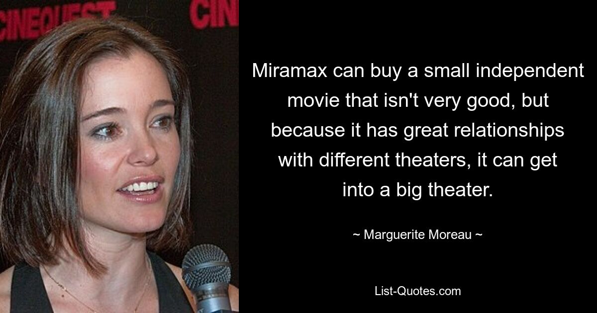 Miramax can buy a small independent movie that isn't very good, but because it has great relationships with different theaters, it can get into a big theater. — © Marguerite Moreau