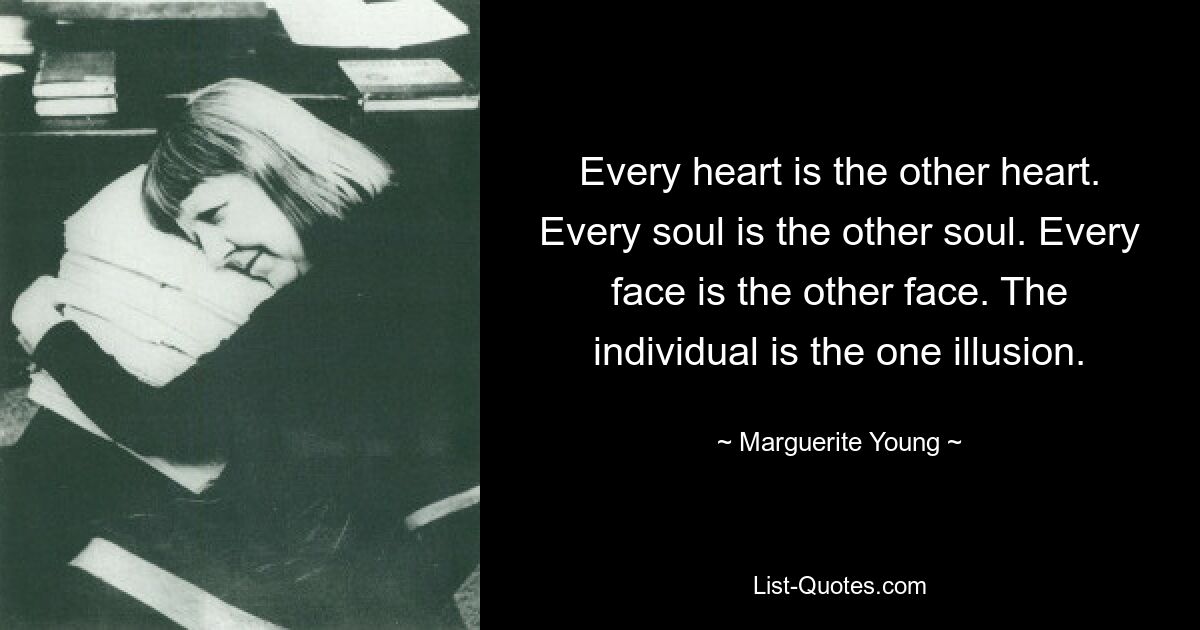 Every heart is the other heart. Every soul is the other soul. Every face is the other face. The individual is the one illusion. — © Marguerite Young