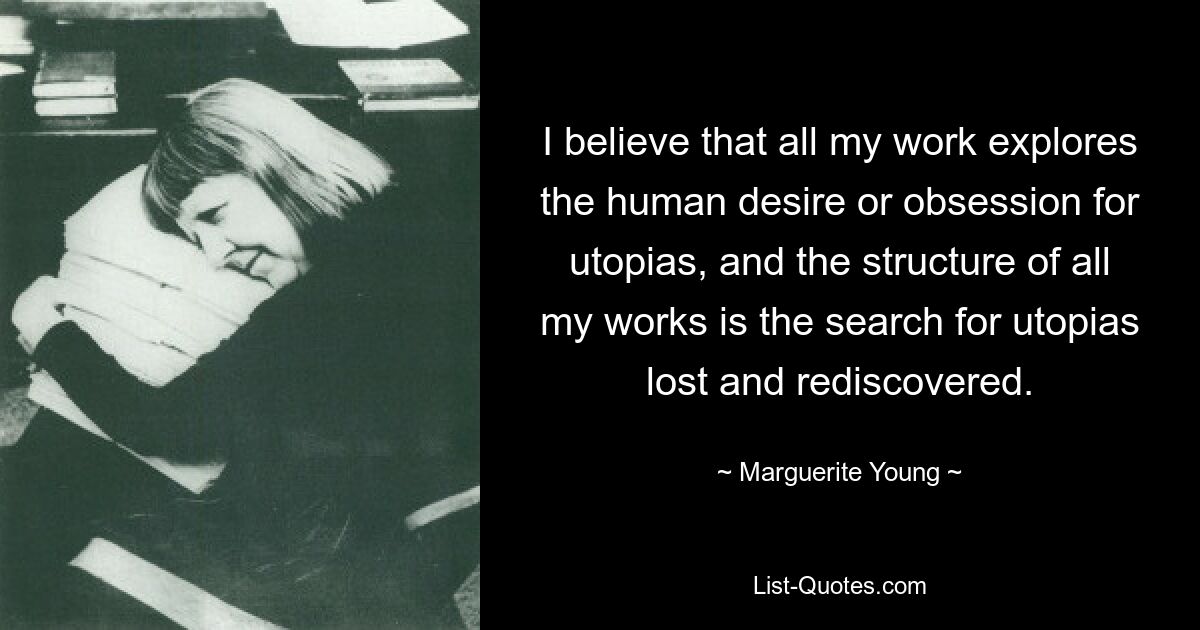 I believe that all my work explores the human desire or obsession for utopias, and the structure of all my works is the search for utopias lost and rediscovered. — © Marguerite Young