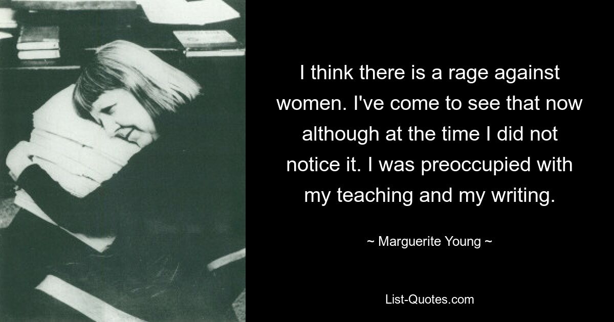 I think there is a rage against women. I've come to see that now although at the time I did not notice it. I was preoccupied with my teaching and my writing. — © Marguerite Young