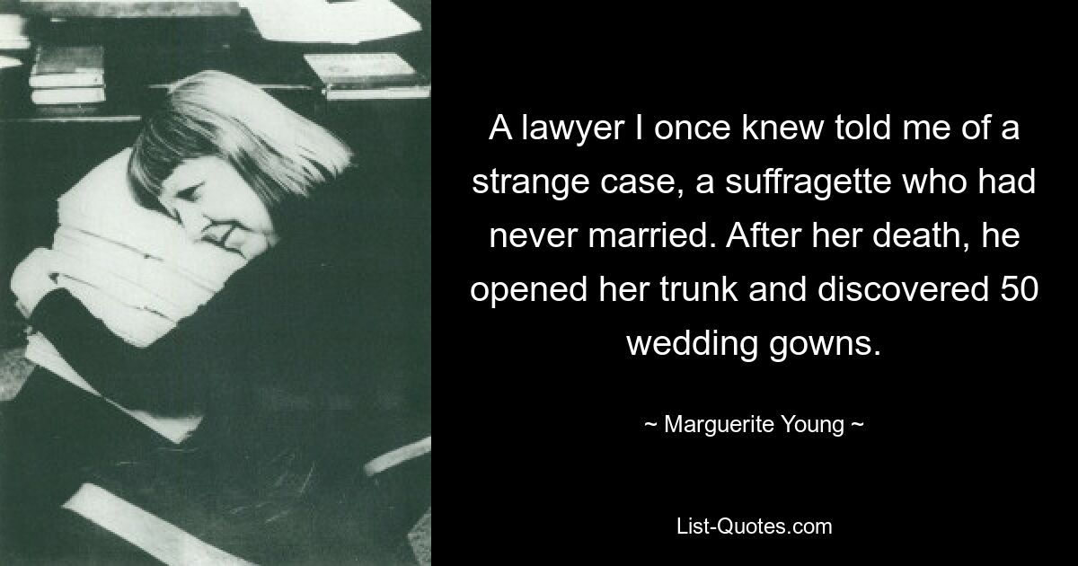 A lawyer I once knew told me of a strange case, a suffragette who had never married. After her death, he opened her trunk and discovered 50 wedding gowns. — © Marguerite Young