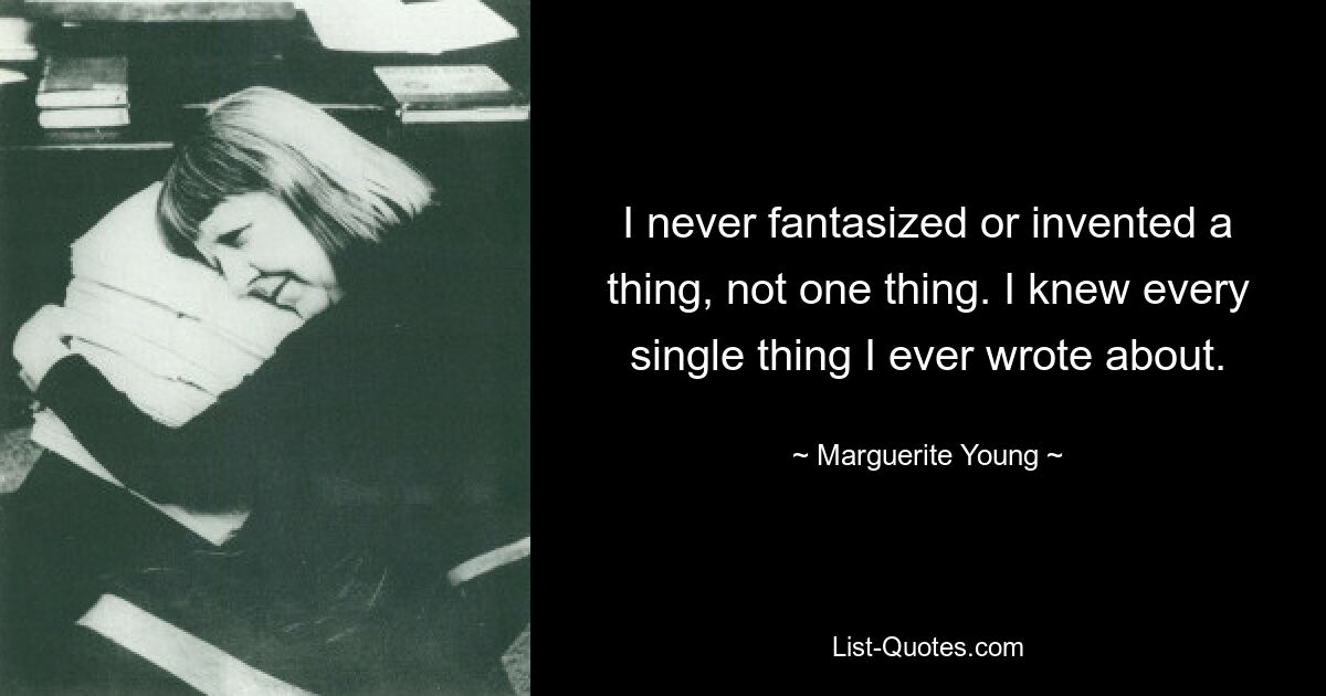 I never fantasized or invented a thing, not one thing. I knew every single thing I ever wrote about. — © Marguerite Young