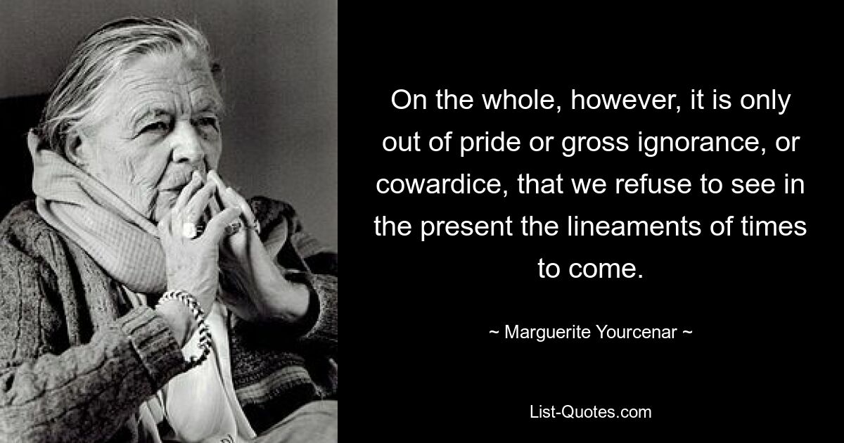 On the whole, however, it is only out of pride or gross ignorance, or cowardice, that we refuse to see in the present the lineaments of times to come. — © Marguerite Yourcenar