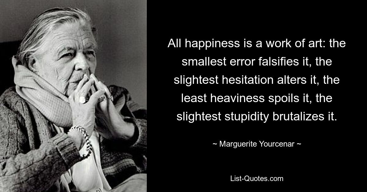 Alles Glück ist ein Kunstwerk: Der kleinste Fehler verfälscht es, das geringste Zögern verändert es, die geringste Schwere verdirbt es, die geringste Dummheit verroht es. — © Marguerite Yourcenar