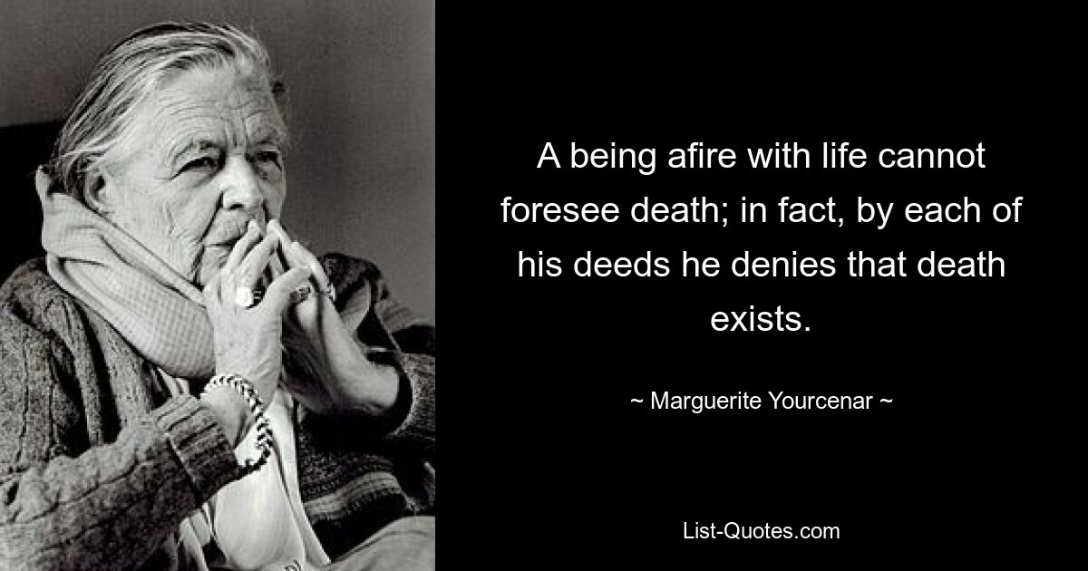 A being afire with life cannot foresee death; in fact, by each of his deeds he denies that death exists. — © Marguerite Yourcenar