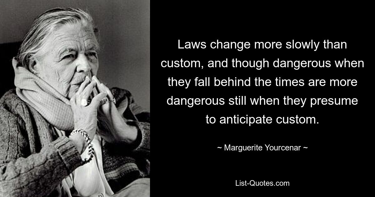 Laws change more slowly than custom, and though dangerous when they fall behind the times are more dangerous still when they presume to anticipate custom. — © Marguerite Yourcenar