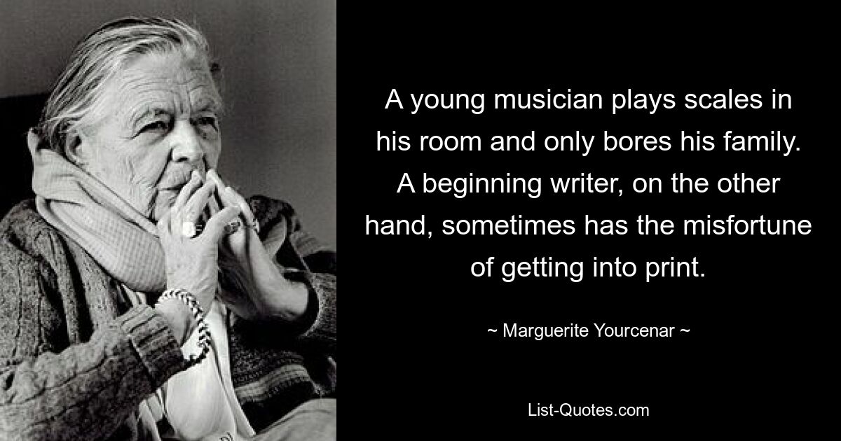 A young musician plays scales in his room and only bores his family. A beginning writer, on the other hand, sometimes has the misfortune of getting into print. — © Marguerite Yourcenar