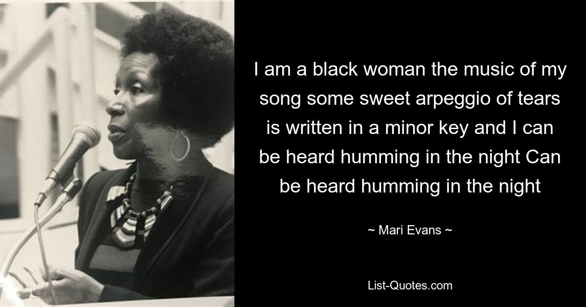 I am a black woman the music of my song some sweet arpeggio of tears is written in a minor key and I can be heard humming in the night Can be heard humming in the night — © Mari Evans