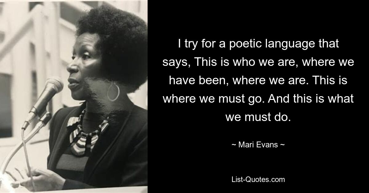 I try for a poetic language that says, This is who we are, where we have been, where we are. This is where we must go. And this is what we must do. — © Mari Evans