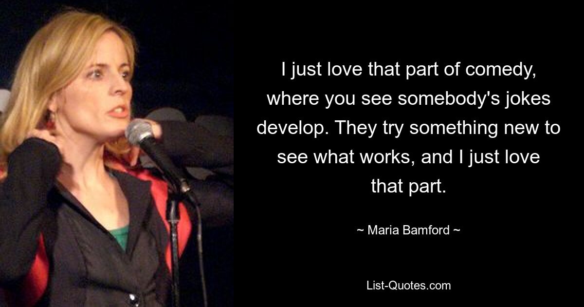 I just love that part of comedy, where you see somebody's jokes develop. They try something new to see what works, and I just love that part. — © Maria Bamford