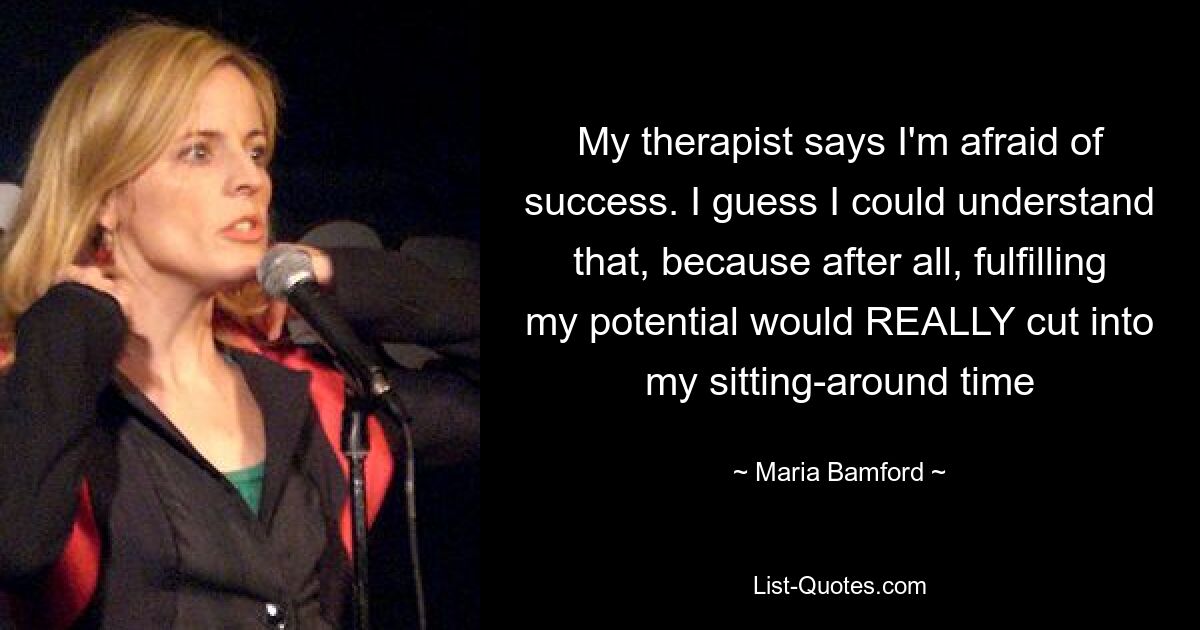 My therapist says I'm afraid of success. I guess I could understand that, because after all, fulfilling my potential would REALLY cut into my sitting-around time — © Maria Bamford