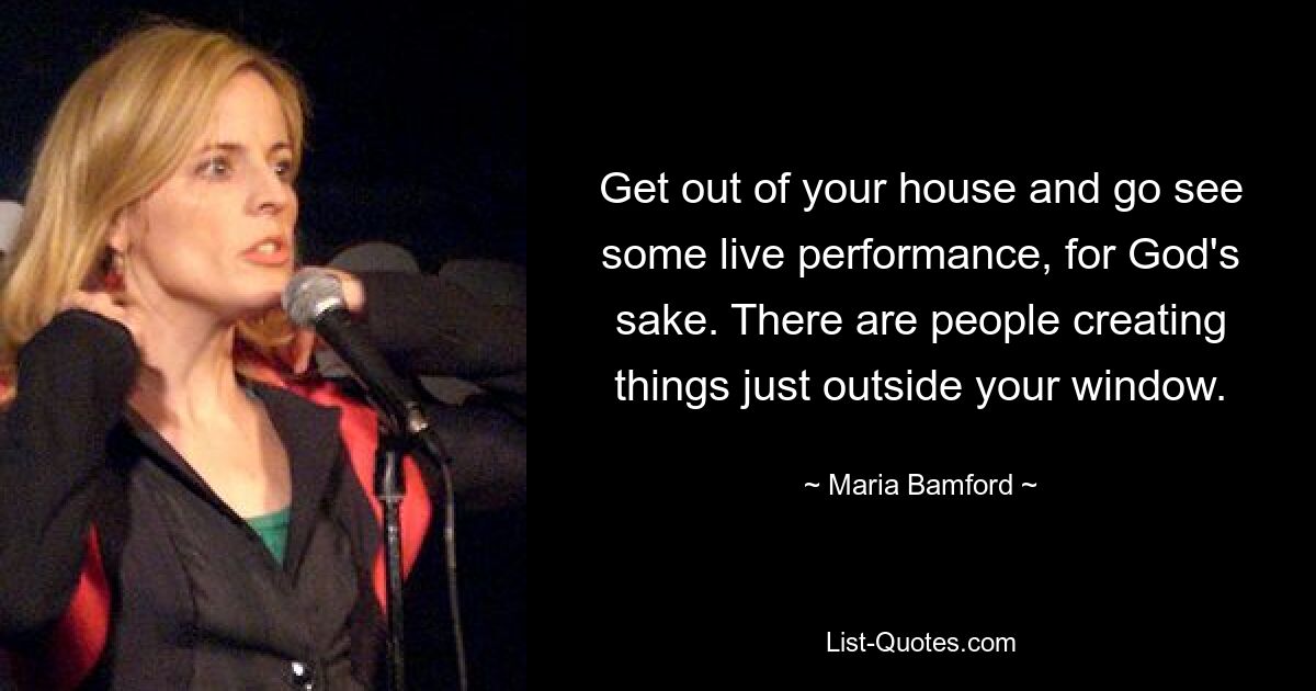 Get out of your house and go see some live performance, for God's sake. There are people creating things just outside your window. — © Maria Bamford