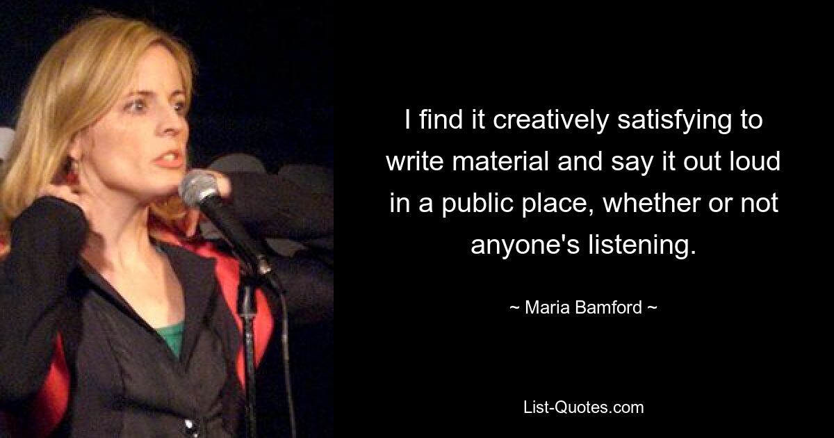 I find it creatively satisfying to write material and say it out loud in a public place, whether or not anyone's listening. — © Maria Bamford