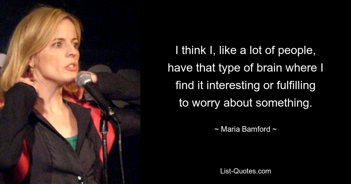 I think I, like a lot of people, have that type of brain where I find it interesting or fulfilling to worry about something. — © Maria Bamford