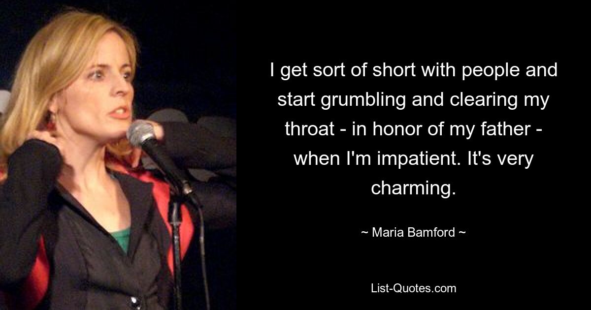 I get sort of short with people and start grumbling and clearing my throat - in honor of my father - when I'm impatient. It's very charming. — © Maria Bamford