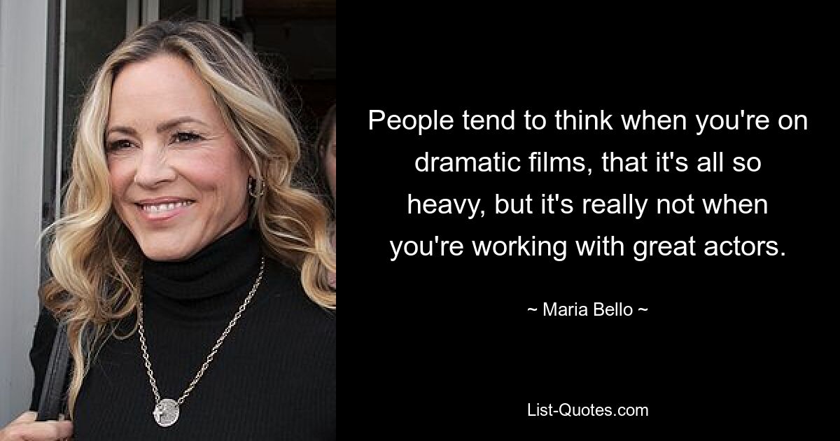 People tend to think when you're on dramatic films, that it's all so heavy, but it's really not when you're working with great actors. — © Maria Bello