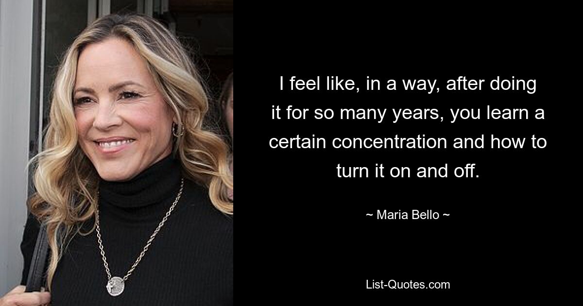 I feel like, in a way, after doing it for so many years, you learn a certain concentration and how to turn it on and off. — © Maria Bello