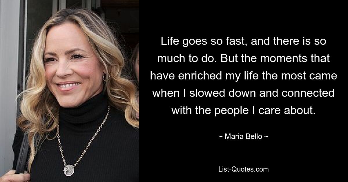 Life goes so fast, and there is so much to do. But the moments that have enriched my life the most came when I slowed down and connected with the people I care about. — © Maria Bello