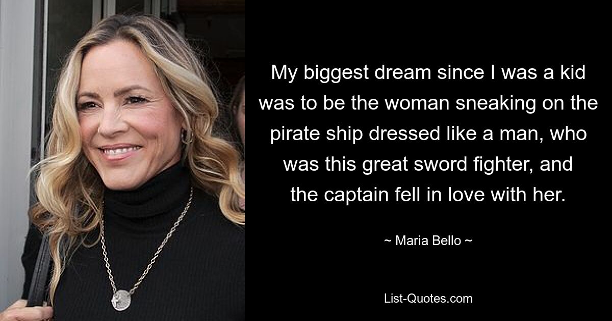 My biggest dream since I was a kid was to be the woman sneaking on the pirate ship dressed like a man, who was this great sword fighter, and the captain fell in love with her. — © Maria Bello