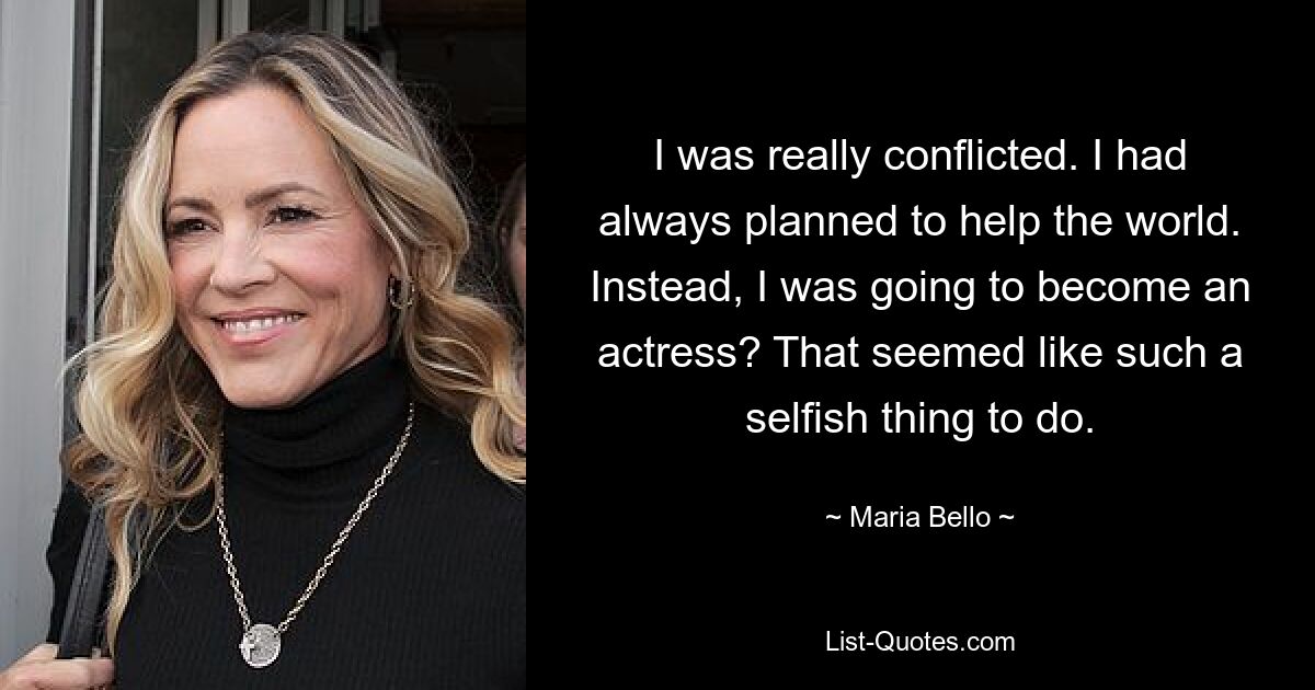 I was really conflicted. I had always planned to help the world. Instead, I was going to become an actress? That seemed like such a selfish thing to do. — © Maria Bello