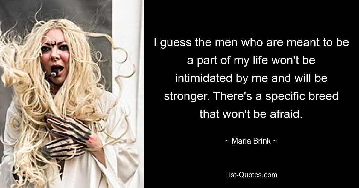 I guess the men who are meant to be a part of my life won't be intimidated by me and will be stronger. There's a specific breed that won't be afraid. — © Maria Brink