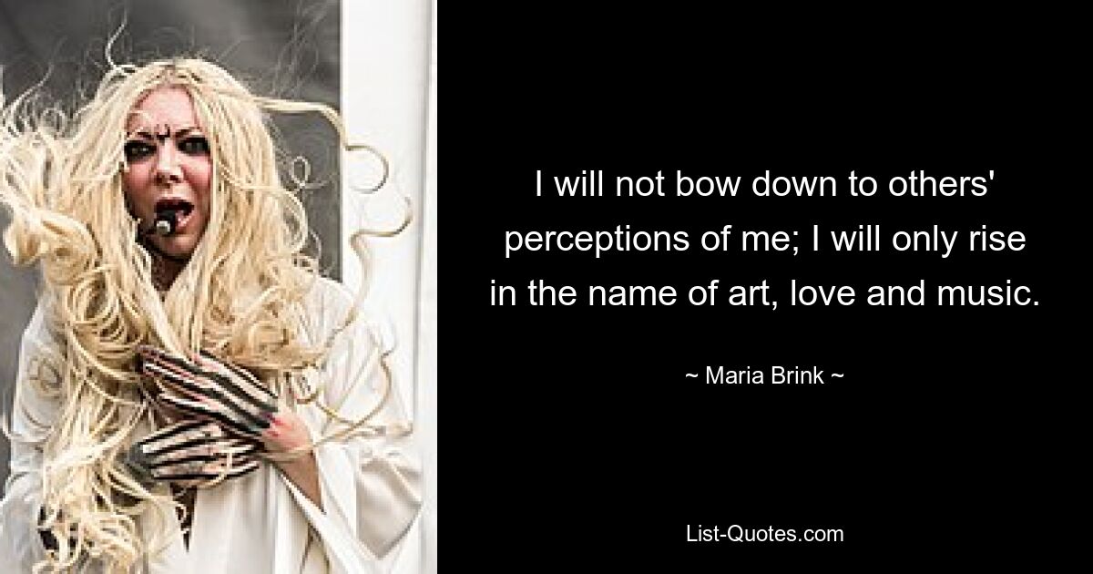 I will not bow down to others' perceptions of me; I will only rise in the name of art, love and music. — © Maria Brink