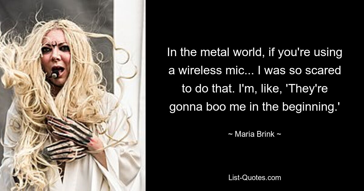 In the metal world, if you're using a wireless mic... I was so scared to do that. I'm, like, 'They're gonna boo me in the beginning.' — © Maria Brink