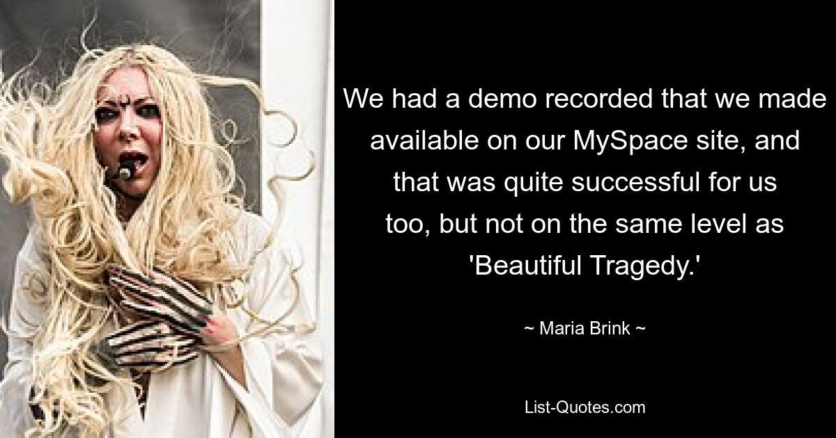 We had a demo recorded that we made available on our MySpace site, and that was quite successful for us too, but not on the same level as 'Beautiful Tragedy.' — © Maria Brink