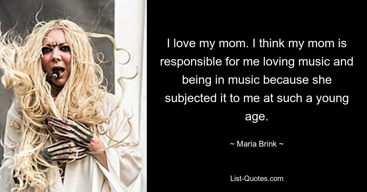 I love my mom. I think my mom is responsible for me loving music and being in music because she subjected it to me at such a young age. — © Maria Brink