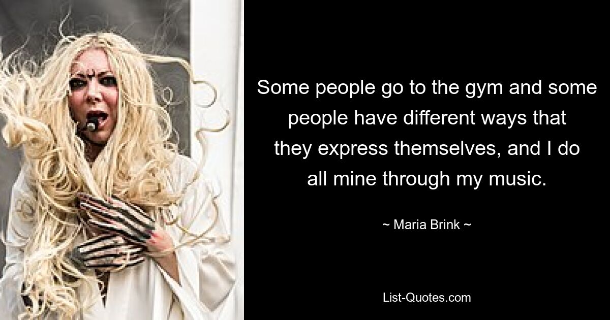 Some people go to the gym and some people have different ways that they express themselves, and I do all mine through my music. — © Maria Brink