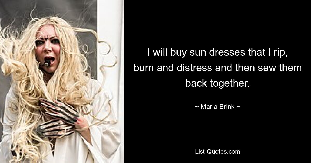 I will buy sun dresses that I rip, burn and distress and then sew them back together. — © Maria Brink