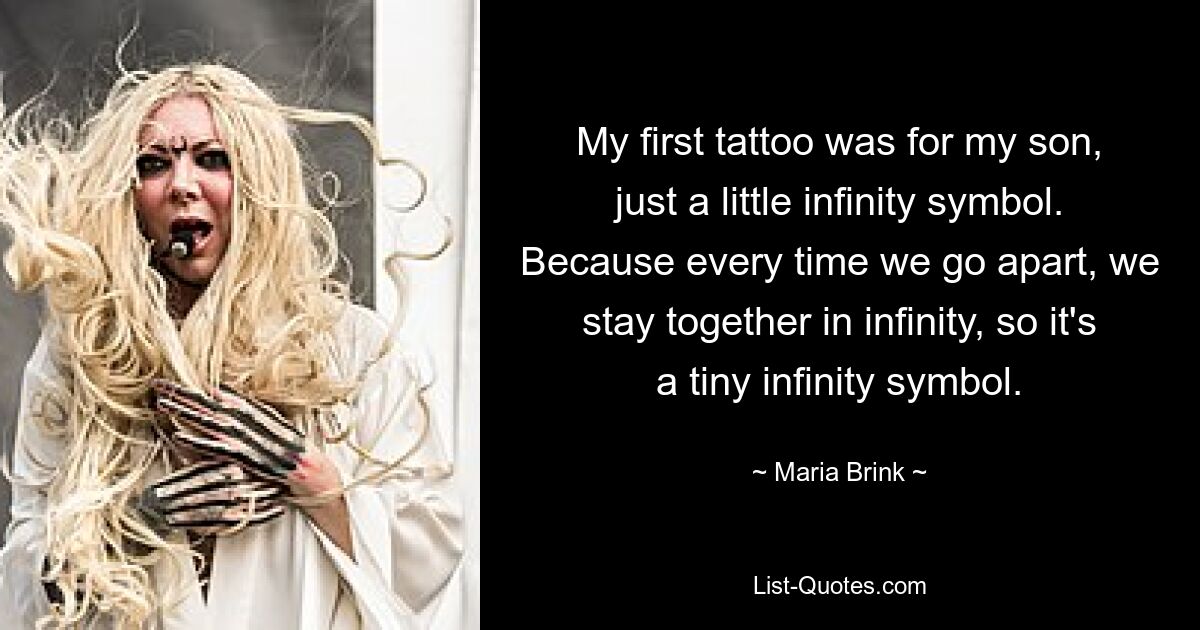 Mein erstes Tattoo war für meinen Sohn, nur ein kleines Unendlichkeitssymbol. Denn jedes Mal, wenn wir uns trennen, bleiben wir in der Unendlichkeit zusammen, also ist es ein kleines Unendlichkeitssymbol. — © Maria Brink 