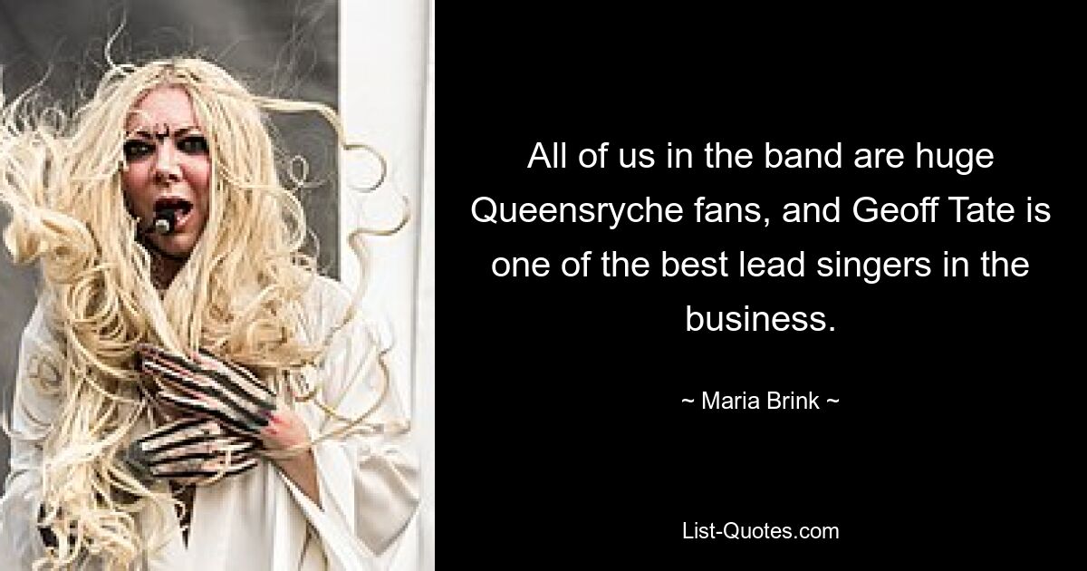 All of us in the band are huge Queensryche fans, and Geoff Tate is one of the best lead singers in the business. — © Maria Brink