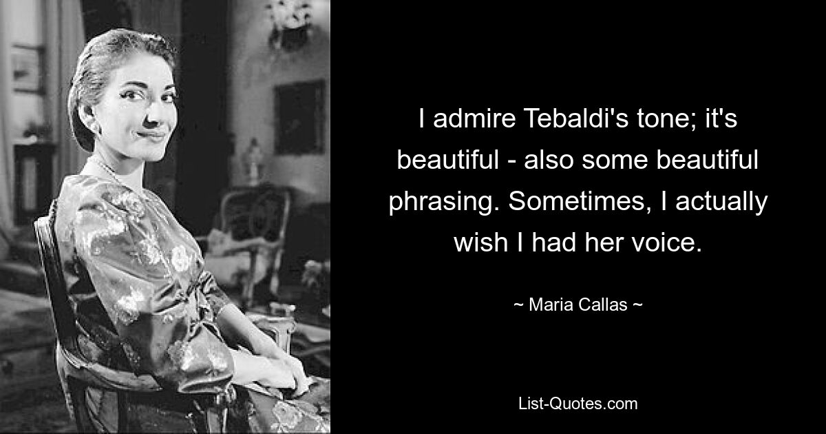 I admire Tebaldi's tone; it's beautiful - also some beautiful phrasing. Sometimes, I actually wish I had her voice. — © Maria Callas