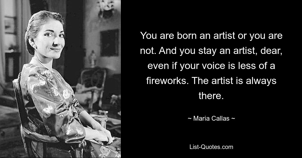 You are born an artist or you are not. And you stay an artist, dear, even if your voice is less of a fireworks. The artist is always there. — © Maria Callas