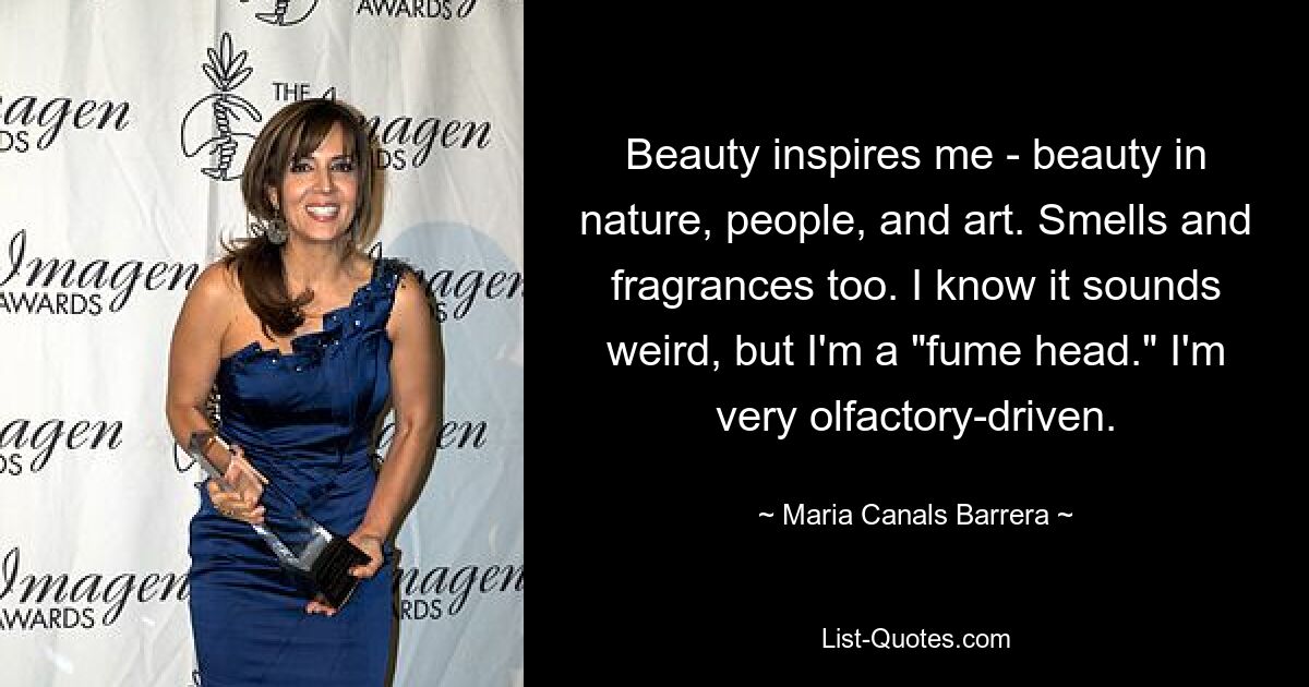 Beauty inspires me - beauty in nature, people, and art. Smells and fragrances too. I know it sounds weird, but I'm a "fume head." I'm very olfactory-driven. — © Maria Canals Barrera