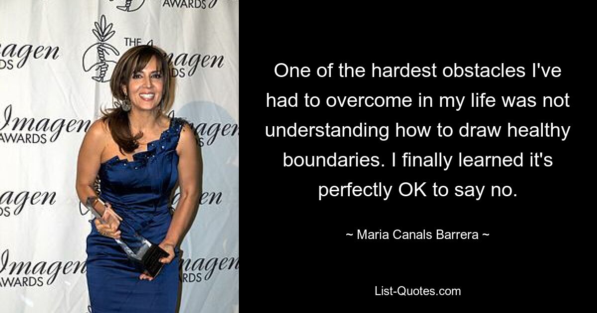 One of the hardest obstacles I've had to overcome in my life was not understanding how to draw healthy boundaries. I finally learned it's perfectly OK to say no. — © Maria Canals Barrera