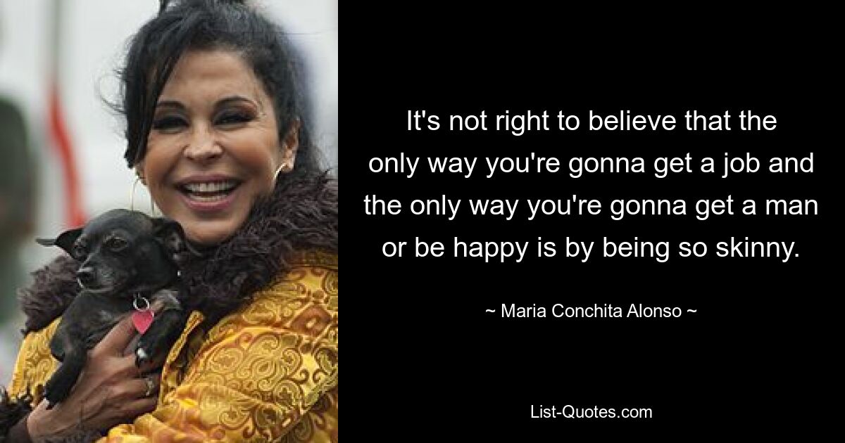 It's not right to believe that the only way you're gonna get a job and the only way you're gonna get a man or be happy is by being so skinny. — © Maria Conchita Alonso