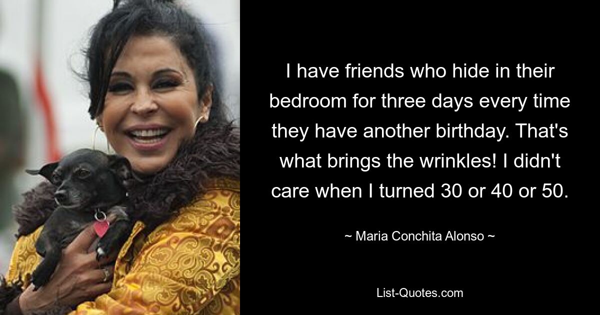 I have friends who hide in their bedroom for three days every time they have another birthday. That's what brings the wrinkles! I didn't care when I turned 30 or 40 or 50. — © Maria Conchita Alonso