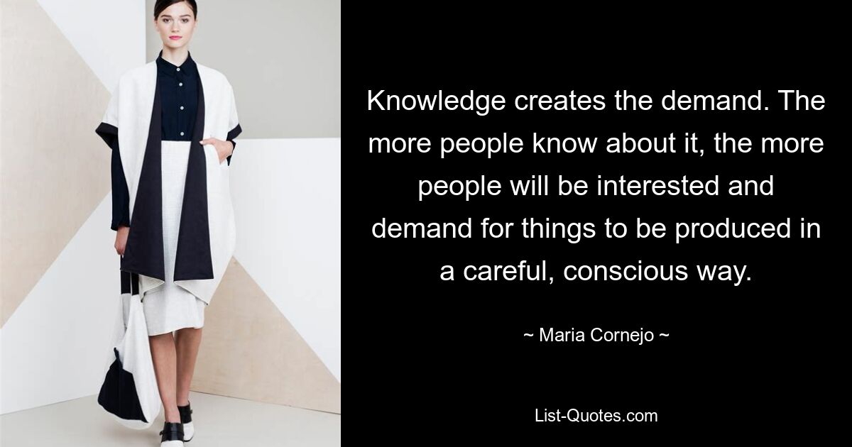 Knowledge creates the demand. The more people know about it, the more people will be interested and demand for things to be produced in a careful, conscious way. — © Maria Cornejo