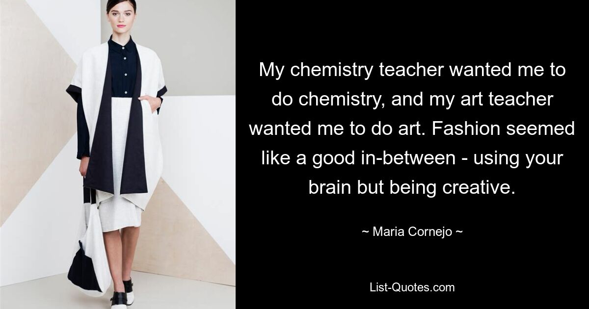 My chemistry teacher wanted me to do chemistry, and my art teacher wanted me to do art. Fashion seemed like a good in-between - using your brain but being creative. — © Maria Cornejo