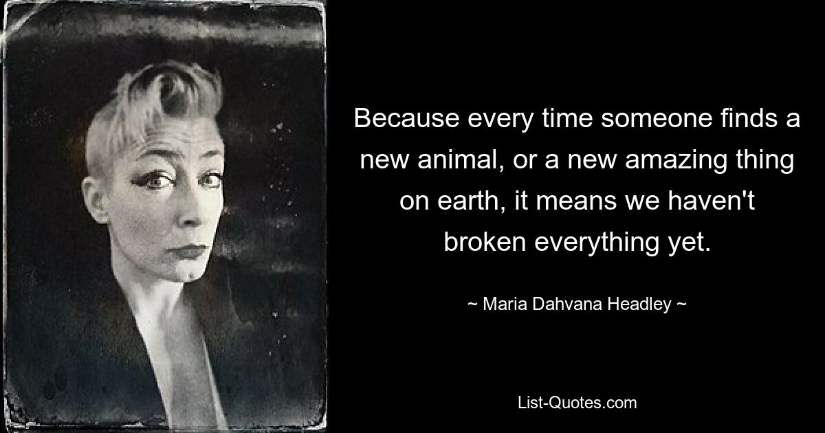 Because every time someone finds a new animal, or a new amazing thing on earth, it means we haven't broken everything yet. — © Maria Dahvana Headley