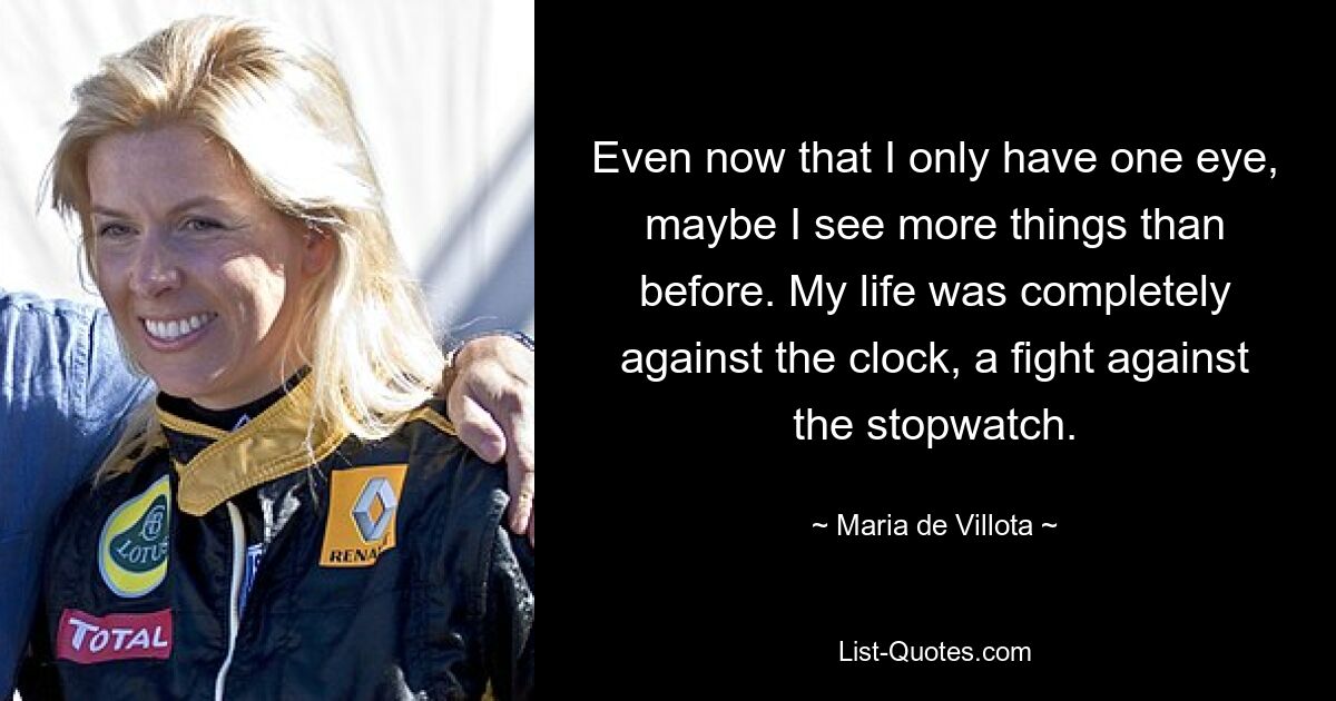 Even now that I only have one eye, maybe I see more things than before. My life was completely against the clock, a fight against the stopwatch. — © Maria de Villota