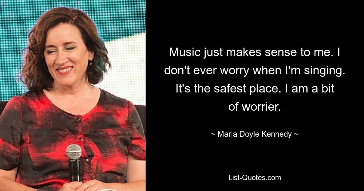 Music just makes sense to me. I don't ever worry when I'm singing. It's the safest place. I am a bit of worrier. — © Maria Doyle Kennedy