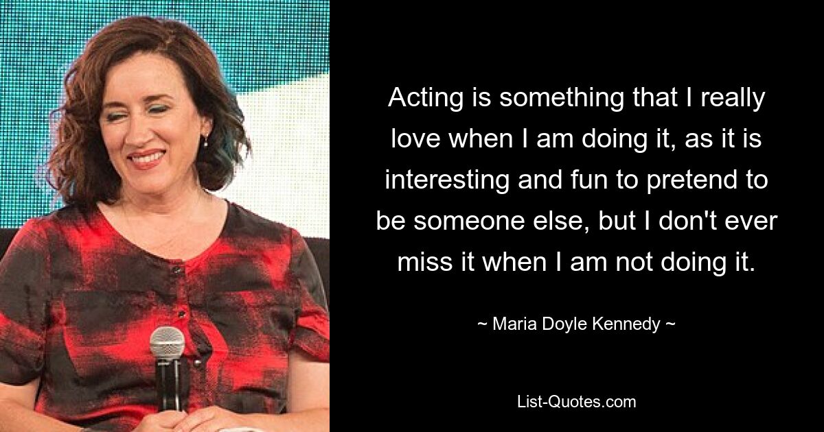 Acting is something that I really love when I am doing it, as it is interesting and fun to pretend to be someone else, but I don't ever miss it when I am not doing it. — © Maria Doyle Kennedy